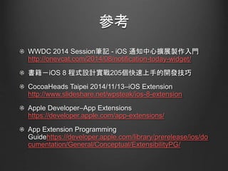 參考
WWDC 2014 Session筆記 - iOS 通知中心擴展製作入門
http://onevcat.com/2014/08/notification-today-widget/
書籍－iOS 8 程式設計實戰205個快速上手的開發技巧
CocoaHeads Taipei 2014/11/13–iOS Extension
http://www.slideshare.net/wpsteak/ios-8-extension
Apple Developer–App Extensions
https://developer.apple.com/app-extensions/
App Extension Programming
Guidehttps://developer.apple.com/library/prerelease/ios/do
cumentation/General/Conceptual/ExtensibilityPG/
 