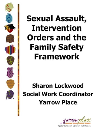 Sexual Assault,
  Intervention
 Orders and the
  Family Safety
   Framework


   Sharon Lockwood
Social Work Coordinator
     Yarrow Place


              ©
           A part of the Women’s & Children’s Health Network
 