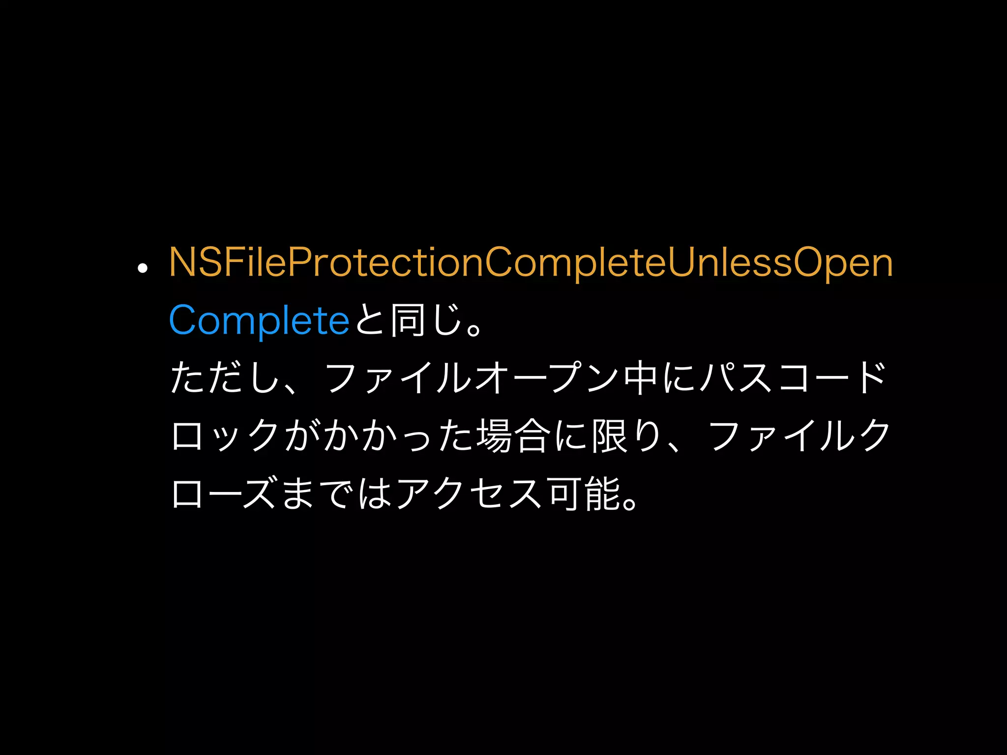 •NSFileProtectionCompleteUnlessOpen 
Completeと同じ。 
ただし、ファイルオープン中にパスコード
ロックがかかった場合に限り、ファイルク
ローズまではアクセス可能。
 