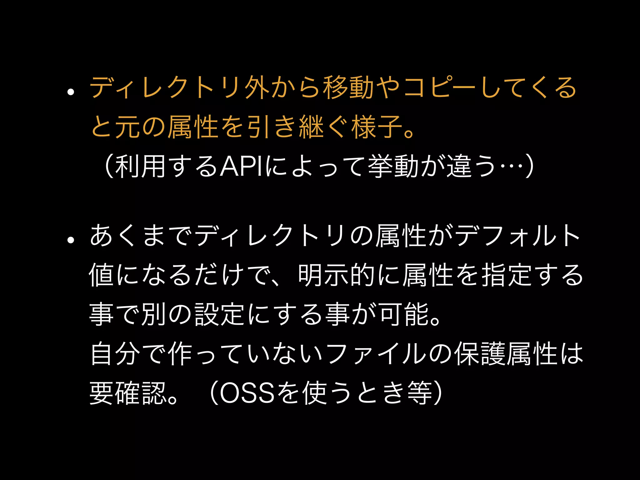 •ディレクトリ外から移動やコピーしてくる
と元の属性を引き継ぐ様子。 
（利用するAPIによって挙動が違う…）
•あくまでディレクトリの属性がデフォルト
値になるだけで、明示的に属性を指定する
事で別の設定にする事が可能。 
自分で作っていないファイルの保護属性は
要確認。（OSSを使うとき等）
 