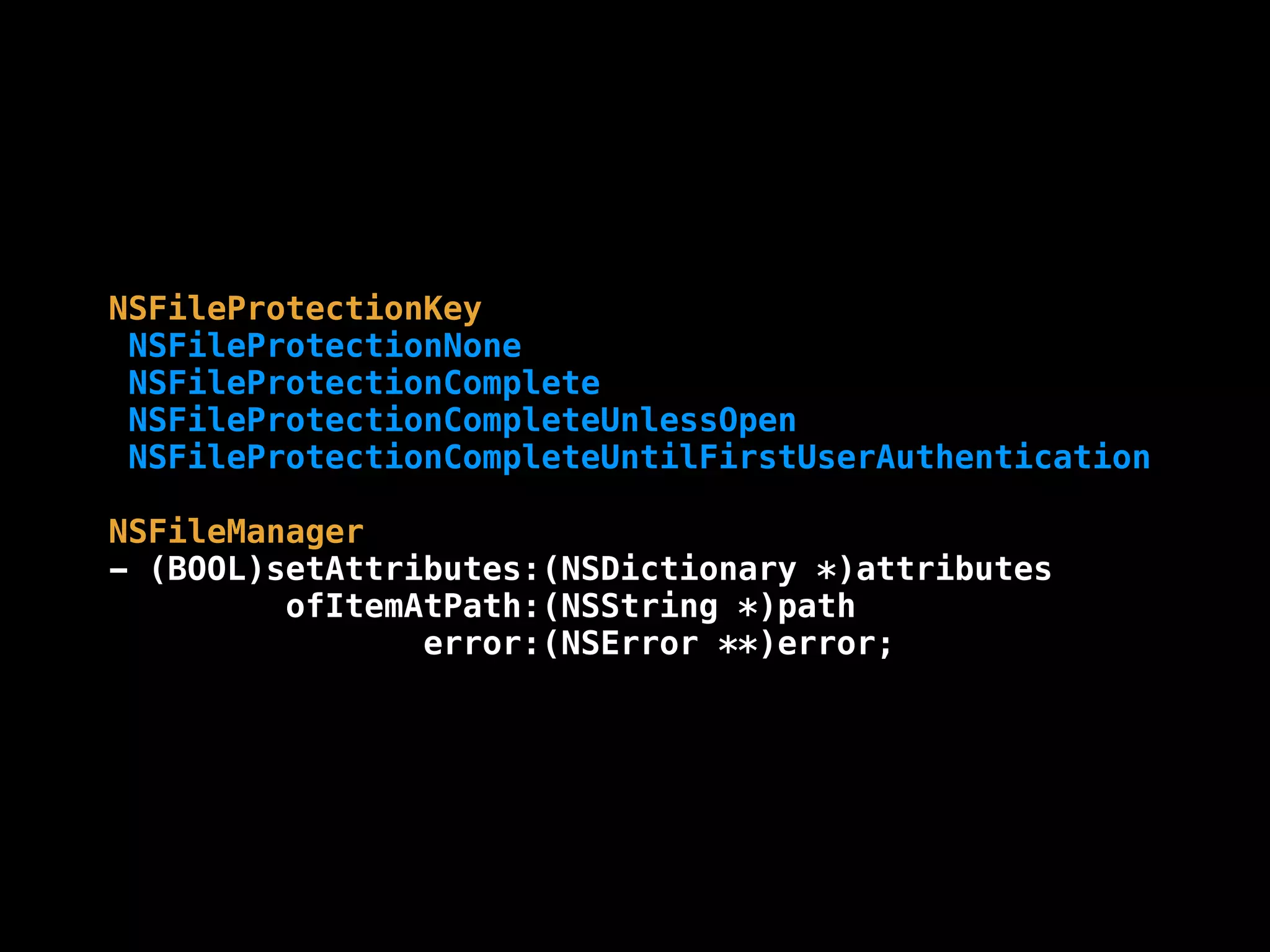 NSFileProtectionKey
NSFileProtectionNone
NSFileProtectionComplete
NSFileProtectionCompleteUnlessOpen
NSFileProtectionCompleteUntilFirstUserAuthentication
NSFileManager
- (BOOL)setAttributes:(NSDictionary *)attributes
ofItemAtPath:(NSString *)path
error:(NSError **)error;
 