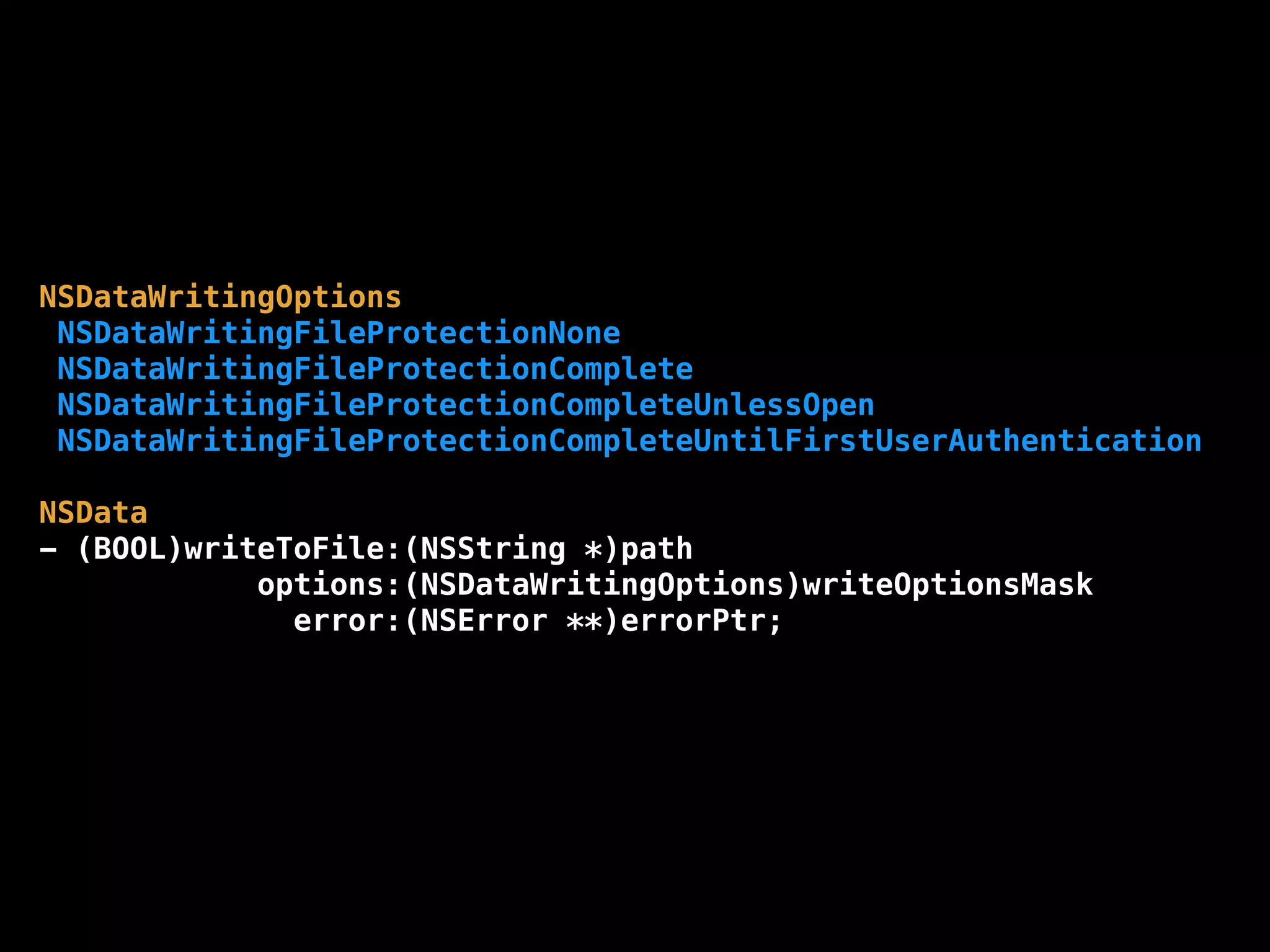 NSDataWritingOptions
NSDataWritingFileProtectionNone
NSDataWritingFileProtectionComplete
NSDataWritingFileProtectionCompleteUnlessOpen
NSDataWritingFileProtectionCompleteUntilFirstUserAuthentication
NSData
- (BOOL)writeToFile:(NSString *)path
options:(NSDataWritingOptions)writeOptionsMask
error:(NSError **)errorPtr;
 
