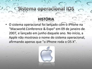 HISTÓRIA
• O sistema operacional foi lançado com o iPhone na
  "Macworld Conference & Expo" em 09 de janeiro de
  2007, e lançado em junho daquele ano. No início, a
  Apple não mostrava o nome do sistema operacional,
  afirmando apenas que "o iPhone roda o OS X".
 
