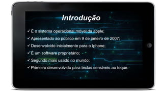 Introdução
 É o sistema operacional móvel da apple;
 Apresentado ao público em 9 de janeiro de 2007;
 Desenvolvido inicialmente para o Iphone;
 É um software proprietário;
 Segundo mais usado no mundo;
 Primeiro desenvolvido para teclas sensíveis ao toque.
 