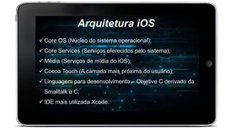 Arquitetura iOS
 Core OS (Núcleo do sistema operacional);
 Core Services (Serviços oferecidos pelo sistema);
 Média (Serviços de mídia do iOS);
 Cocoa Touch (A camada mais próxima do usuário);
 Linguagem para desenvolvimento – Objetive C derivado da
Smalltalk e C;
 IDE mais utilizada Xcode.
 