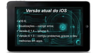 Versão atual do iOS
iOS 6;
Atualizações – corrigir erros;
Versão 6.1.4 – Iphone 5;
Versão 6.1.3 – corrigiu problemas graves e deu
melhorias em apps.
 