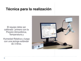 El equipo debe ser
calibrado primero con la
Presión Atmosférica,
Temperatura y
Humedad Relativa y luego
con una jeringa estándar
de 3 litros.
Técnica para la realización
 