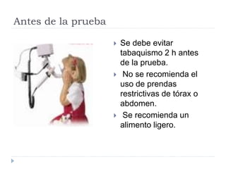 Antes de la prueba
 Se debe evitar
tabaquismo 2 h antes
de la prueba.
 No se recomienda el
uso de prendas
restrictivas de tórax o
abdomen.
 Se recomienda un
alimento ligero.
 