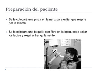 Preparación del paciente
 Se le colocará una pinza en la nariz para evitar que respire
por la misma.
 Se le colocará una boquilla con filtro en la boca, debe sellar
los labios y respirar tranquilamente.
 