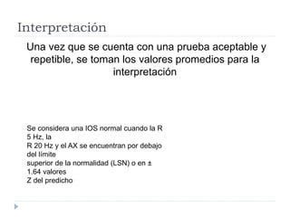 Interpretación
Una vez que se cuenta con una prueba aceptable y
repetible, se toman los valores promedios para la
interpretación
Se considera una IOS normal cuando la R
5 Hz, la
R 20 Hz y el AX se encuentran por debajo
del límite
superior de la normalidad (LSN) o en ±
1.64 valores
Z del predicho
 