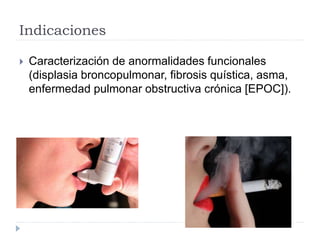 Indicaciones
 Caracterización de anormalidades funcionales
(displasia broncopulmonar, fibrosis quística, asma,
enfermedad pulmonar obstructiva crónica [EPOC]).
 