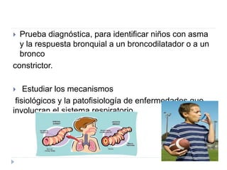  Prueba diagnóstica, para identificar niños con asma
y la respuesta bronquial a un broncodilatador o a un
bronco
constrictor.
 Estudiar los mecanismos
fisiológicos y la patofisiología de enfermedades que
involucran el sistema respiratorio.
 