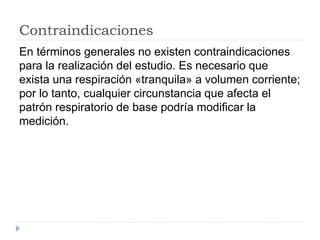 Contraindicaciones
En términos generales no existen contraindicaciones
para la realización del estudio. Es necesario que
exista una respiración «tranquila» a volumen corriente;
por lo tanto, cualquier circunstancia que afecta el
patrón respiratorio de base podría modificar la
medición.
 