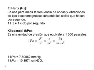 El Hertz (Hz):
Se usa para medir la frecuencia de ondas y vibraciones
de tipo electromagnético contando los ciclos que hacen
por segundo.
1 Hz = 1 ciclo por segundo.
Kilopascal (kPa):
Es una unidad de presión que equivale a 1 000 pascales.
1 kPa = 7.50062 mmHg.
1 kPa = 10.1974 cmH2O.
 