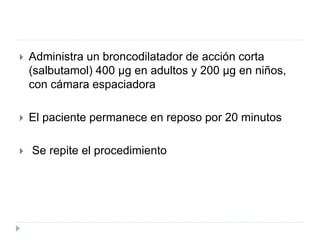  Administra un broncodilatador de acción corta
(salbutamol) 400 μg en adultos y 200 μg en niños,
con cámara espaciadora
 El paciente permanece en reposo por 20 minutos
 Se repite el procedimiento
 