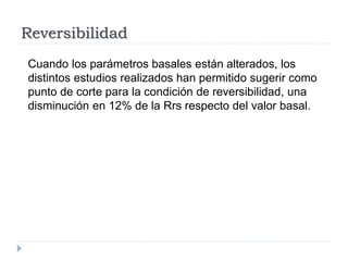 Reversibilidad
Cuando los parámetros basales están alterados, los
distintos estudios realizados han permitido sugerir como
punto de corte para la condición de reversibilidad, una
disminución en 12% de la Rrs respecto del valor basal.
 