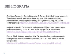 BIBLIOGRAFIA
Gochicoa Rangel L, Cantú Gónzalez G, Reyes JLM, Rodríguez Moreno L,
Torre Bouscoulet L. Oscilometría de impluso. Recomendaciones y
procedimiento. Medigraphic[internet].2014 [03 Feb 2016] .73(2):138-
149.Disponible: http://www.medigraphic.com/pdfs/neumo/nt-2014/nt142f.pdf
Meyer Pierano R. Oscilometría de impulso (IOS) en niños.Neumología
pediátrica[internet]. 2010 [03 Feb 2106]. 5(2):57-108. Disponible:
http://www.neumologiapediatrica.cl/PDF/201052/oscilometria.pdf
García Río F, Gómez Mendieta MA. Exploración funcional respiratoria.
Monografías NEUMOMADRID[internet]. 2011 [03 Feb 2016]18:74-85.
Diesponible:
http://neumomadrid.org/descargas/monog_neumomadrid_xviii.pdf
 