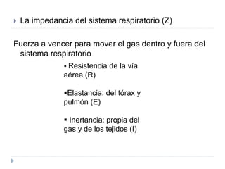  La impedancia del sistema respiratorio (Z)
Fuerza a vencer para mover el gas dentro y fuera del
sistema respiratorio
 Resistencia de la vía
aérea (R)
Elastancia: del tórax y
pulmón (E)
 Inertancia: propia del
gas y de los tejidos (I)
 