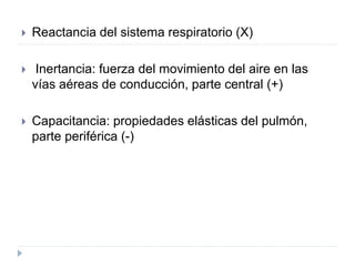  Reactancia del sistema respiratorio (X)
 Inertancia: fuerza del movimiento del aire en las
vías aéreas de conducción, parte central (+)
 Capacitancia: propiedades elásticas del pulmón,
parte periférica (-)
 