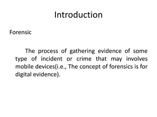 Introduction
Forensic
The process of gathering evidence of some
type of incident or crime that may involves
mobile devices(i.e., The concept of forensics is for
digital evidence).
 