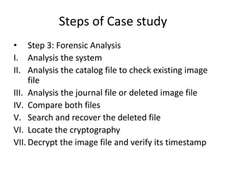 Steps of Case study
• Step 3: Forensic Analysis
I. Analysis the system
II. Analysis the catalog file to check existing image
file
III. Analysis the journal file or deleted image file
IV. Compare both files
V. Search and recover the deleted file
VI. Locate the cryptography
VII. Decrypt the image file and verify its timestamp
 