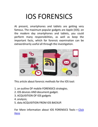 IOS FORENSICS
At present, smartphones and tablets are getting very
famous. The maximum popular gadgets are Apple (IOS). on
the modern day smartphones and tablets, you could
perform many responsibilities, as well as keep the
important facts, which for forensic examination can be
extraordinarily useful all through the investigation.
This article about forensic methods for the IOS tool:
1. an outline OF mobile FORENSICS strategies.
2. IOS devices AND document gadget.
3. ACQUISITION OF IOS gadgets
4. analysis;
5. data ACQUISITION FROM IOS BACKUP.
For More information about IOS FORENSICS Tools — Click
Here
 