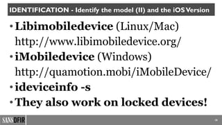 10
IDENTIFICATION - Identify the model (II) and the iOSVersion
•Libimobiledevice (Linux/Mac)
http://www.libimobiledevice.org/
•iMobiledevice (Windows)
http://quamotion.mobi/iMobileDevice/
•ideviceinfo -s
•They also work on locked devices!
 