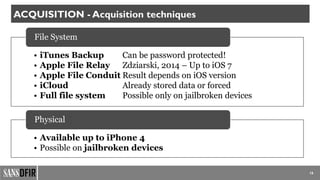 • iTunes Backup Can be password protected!
• Apple File Relay Zdziarski, 2014 – Up to iOS 7
• Apple File Conduit Result depends on iOS version
• iCloud Already stored data or forced
• Full file system Possible only on jailbroken devices
File System
• Available up to iPhone 4
• Possible on jailbroken devices
Physical
16
ACQUISITION - Acquisition techniques
 