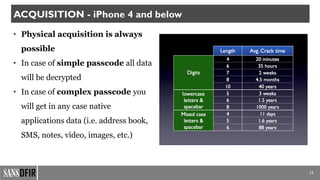 • Physical acquisition is always
possible
• In case of simple passcode all data
will be decrypted
• In case of complex passcode you
will get in any case native
applications data (i.e. address book,
SMS, notes, video, images, etc.)
17
ACQUISITION - iPhone 4 and below
 