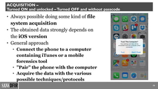 18
ACQUISITION –
Turned ON and unlocked –Turned OFF and without passcode
• Always possible doing some kind of file
system acquisition
• The obtained data strongly depends on
the iOS version
• General approach
• Connect the phone to a computer
containing iTunes or a mobile
forensics tool
• ”Pair” the phone with the computer
• Acquire the data with the various
possible techniques/protocols
 