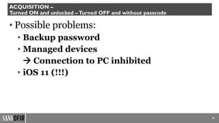 19
ACQUISITION –
Turned ON and unlocked –Turned OFF and without passcode
• Possible problems:
• Backup password
• Managed devices
 Connection to PC inhibited
• iOS 11 (!!!)
 