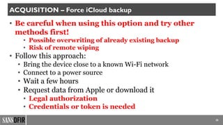 25
ACQUISITION – Force iCloud backup
• Be careful when using this option and try other
methods first!
• Possible overwriting of already existing backup
• Risk of remote wiping
• Follow this approach:
• Bring the device close to a known Wi-Fi network
• Connect to a power source
• Wait a few hours
• Request data from Apple or download it
• Legal authorization
• Credentials or token is needed
 
