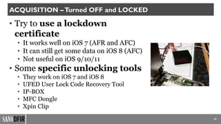 • Try to use a lockdown
certificate
• It works well on iOS 7 (AFR and AFC)
• It can still get some data on iOS 8 (AFC)
• Not useful on iOS 9/10/11
• Some specific unlocking tools
• They work on iOS 7 and iOS 8
• UFED User Lock Code Recovery Tool
• IP-BOX
• MFC Dongle
• Xpin Clip
27
ACQUISITION –Turned OFF and LOCKED
 