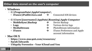 37
Other data stored on the user’s computer
• Windows
• C:ProgramDataAppleComputer
• iTunesiPodDevices.xml  Connected iOS devices
• C:Users[username]AppDataRoamingApple Computer
• MobileSyncBackup  Device Backup
• Logs  Various device logs
• MediaStream  PhotoStream information
• iTunes  iTunes Preferences and Apple
account information
• Mac OS X
• https://www.mac4n6.com/resources/
• Sarah Edwards
• Ubiquity Forensics - Your iCloud and You
 