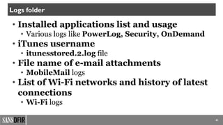 41
Logs folder
• Installed applications list and usage
• Various logs like PowerLog, Security, OnDemand
• iTunes username
• itunesstored.2.log file
• File name of e-mail attachments
• MobileMail logs
• List of Wi-Fi networks and history of latest
connections
• Wi-Fi logs
 