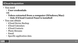 • You need
• User credentials
OR
• Token extracted from a computer (Windows/Mac)
• Only if iCloud Control Panel is installed!
• You can obtain
• iCloud Device Backup
• iCloud Calendars
• iCloud Contacts
• Photo Streams
• Email
• Specific application data
46
iCloud Acquisition
 