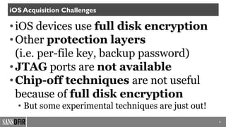•iOS devices use full disk encryption
•Other protection layers
(i.e. per-file key, backup password)
•JTAG ports are not available
•Chip-off techniques are not useful
because of full disk encryption
• But some experimental techniques are just out!
5
iOS Acquisition Challenges
 