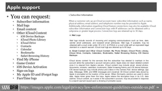 • You can request:
• Subscriber information
• Mail logs
• Email content
• Other iCloud Content
• iOS Device Backups
• iCloud Photo Library
• iCloud Drive
• Contacts
• Calendar
• Bookmarks
• Safari Browsing History
• Find My iPhone
• Game Center
• iOS Device Activation
• Sign-on logs
• My Apple ID and iForgot logs
• FaceTime logs
54
Apple support
https://images.apple.com/legal/privacy/law-enforcement-guidelines-outside-us.pdf
 