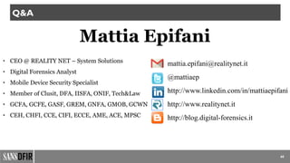 60
Q&A
Mattia Epifani
• CEO @ REALITY NET – System Solutions
• Digital Forensics Analyst
• Mobile Device Security Specialist
• Member of Clusit, DFA, IISFA, ONIF, Tech&Law
• GCFA, GCFE, GASF, GREM, GNFA, GMOB, GCWN
• CEH, CHFI, CCE, CIFI, ECCE, AME, ACE, MPSC
mattia.epifani@realitynet.it
@mattiaep
http://www.linkedin.com/in/mattiaepifani
http://www.realitynet.it
http://blog.digital-forensics.it
 