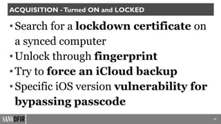 21
ACQUISITION -Turned ON and LOCKED
•Search for a lockdown certificate on
a synced computer
•Unlock through fingerprint
•Try to force an iCloud backup
•Specific iOS version vulnerability for
bypassing passcode
 