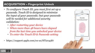 • To configure Touch ID, you must first set up a
passcode. Touch ID is designed to minimize
the input of your passcode; but your passcode
will be needed for additional security
validation:
• After restarting your device
• When more than 48 hours have elapsed
from the last time you unlocked your device
• To enter the Touch ID & Passcode setting
• https://support.apple.com/en-us/HT204587
23
ACQUISITION – Fingerprint Unlock
 