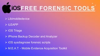 FREE FORENSIC TOOLS
 Libimobiledevice
 iLEAPP
 iOS Triage
 iPhone Backup Decoder and Analyzer
 iOS sysdiagnose forensic scripts
 M.E.A.T. - Mobile Evidence Acquisition Toolkit
 