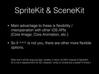 SpriteKit & SceneKit
• Main advantage to these is ﬂexibility /
interoperation with other iOS APIs  
(Core Image, Core Animation, etc.)
• So if ^^^ is not you, there are other more ﬂexible
options. 
 
 
Note that I will be arguing later, weakly, in favor of UIKit instead of SpriteKit. 
(It is not a replacement for 3D, however. Unity or Unreal are a better ﬁt there.)
 