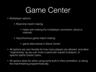 Game Center
• Multiplayer options:
• Real-time match making
• helps with making the multiplayer connection, (local or
internet)
• Asynchronous game match making
• game data stored in Game Center
• All options are very ﬂexible for how many players are allowed, and allow
“segmenting” so you can invite a particular subset of players, or
speciﬁc Game Center Users.
• All options allow for either using some built-in View controllers, or doing
the matchmaking programmatically.
 