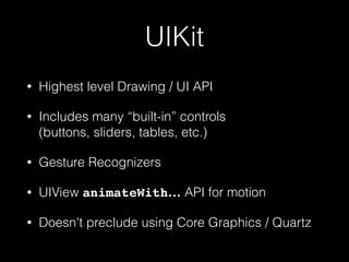 UIKit
• Highest level Drawing / UI API
• Includes many “built-in” controls 
(buttons, sliders, tables, etc.)
• Gesture Recognizers
• UIView animateWith… API for motion
• Doesn't preclude using Core Graphics / Quartz
 