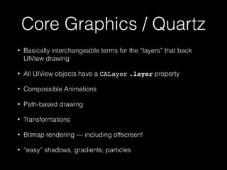 Core Graphics / Quartz
• Basically interchangeable terms for the “layers” that back
UIView drawing
• All UIView objects have a CALayer .layer property
• Compossible Animations
• Path-based drawing
• Transformations
• Bitmap rendering — including offscreen!
• “easy” shadows, gradients, particles
 