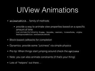 UIView Animations
• animateWith… family of methods
• provide a way to animate view properties based on a speciﬁc
amount of time 
(can animate the following: frame, bounds, center, transform, alpha,
backgroundColor, contentStretch)
• Block-based callbacks for completion
• Dynamics: provide some “juiciness” via simple physics
• Pro tip: When things start jumping around check the options
• Note: you can also animate constraints (if that’s your thing)
• Lots of “helpers” out there…
 