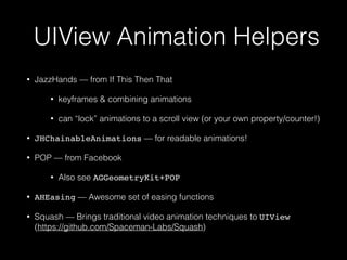 UIView Animation Helpers
• JazzHands — from If This Then That
• keyframes & combining animations
• can “lock” animations to a scroll view (or your own property/counter!)
• JHChainableAnimations — for readable animations!
• POP — from Facebook
• Also see AGGeometryKit+POP
• AHEasing — Awesome set of easing functions
• Squash — Brings traditional video animation techniques to UIView  
(https://github.com/Spaceman-Labs/Squash)
 