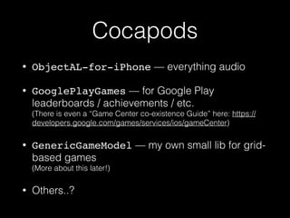 Cocapods
• ObjectAL-for-iPhone — everything audio
• GooglePlayGames — for Google Play
leaderboards / achievements / etc. 
(There is even a “Game Center co-existence Guide” here: https://
developers.google.com/games/services/ios/gameCenter)
• GenericGameModel — my own small lib for grid-
based games 
(More about this later!)
• Others..?
 