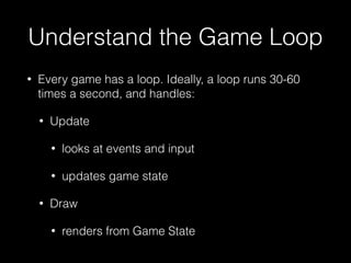 Understand the Game Loop
• Every game has a loop. Ideally, a loop runs 30-60
times a second, and handles:
• Update
• looks at events and input
• updates game state
• Draw
• renders from Game State
 